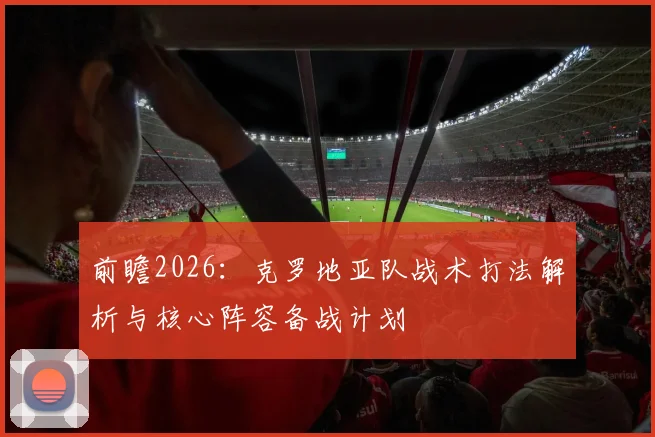 前瞻2026:克罗地亚队战术打法解析与核心阵容备战计划