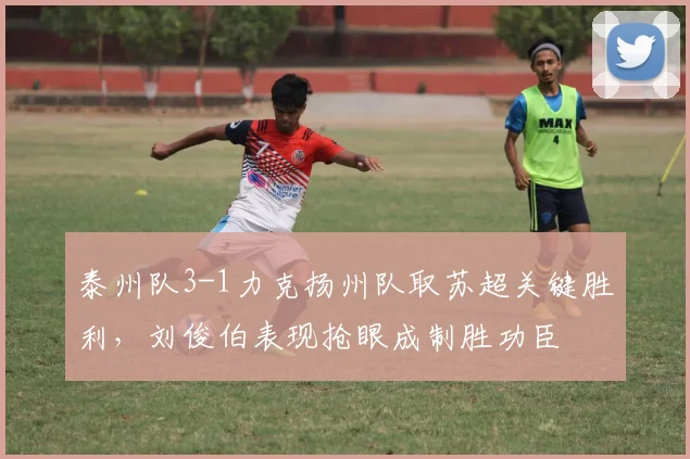 泰州队3-1力克扬州队取苏超关键胜利,刘俊伯表现抢眼成制胜功臣