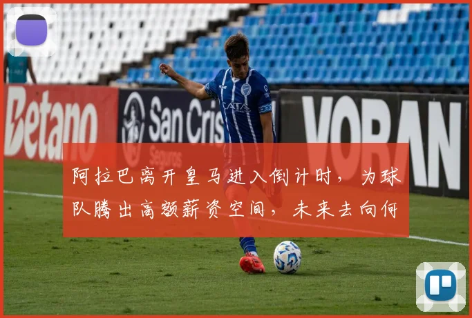 阿拉巴离开皇马进入倒计时,为球队腾出高额薪资空间,未来去向何方?