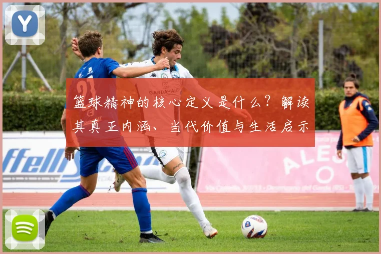 篮球精神的核心定义是什么？解读其真正内涵、当代价值与生活启示