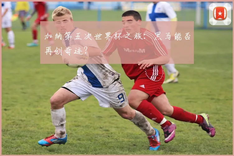 加纳第五次世界杯之旅:黑马能否再创奇迹?