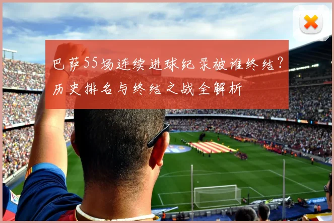 巴萨55场连续进球纪录被谁终结?历史排名与终结之战全解析